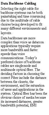 Text Box: Data Backbone CablingSelecting the right cable for backbone systems can be both painstaking and time consuming due to the multitude of cable choices being developed to fit many different environments and layouts. Data backbones are more complex than voice as datacom applications typically require more bandwidth and faster speeds than voice communications. Today�s preferred choice of backbone cables are singlemode and multimode optical fiber. The deciding factors in choosing the correct Fiber include the distance between the closets, the environment, and the saturation of users and applications in the system. Optical fiber has been the obvious choice of media because its increased distances, greater bandwidth potential, EMI 