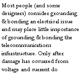 Text Box: Most people (and some designers) consider grounding & bonding an electrical issue and may place little importance of grounding & bonding the telecommunications infrastructure. Only after damage has occurred from voltage and current do 