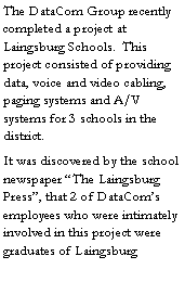Text Box: The DataCom Group recently completed a project at Laingsburg Schools.  This project consisted of providing data, voice and video cabling, paging systems and A/V systems for 3 schools in the district.  It was discovered by the school newspaper �The Laingsburg Press�, that 2 of DataCom�s employees who were intimately involved in this project were graduates of Laingsburg 