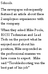 Text Box: Schools.The newspaper subsequently featured an article about these 2 employees experiences with the company.When they asked Mike Poole, BICSI Technician and Lead Tech on the project what he enjoyed most about his position, Mike responded in the professional manner we have come to expect.  Mike said �Troubleshooting was the best part of his job�