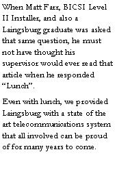 Text Box: When Matt Farr, BICSI Level II Installer, and also a Laingsburg graduate was asked that same question, he must not have thought his supervisor would ever read that article when he responded �Lunch�.Even with lunch, we provided Laingsburg with a state of the art telecommunications system that all involved can be proud of for many years to come.