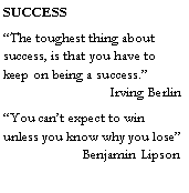 Text Box: SUCCESS�The toughest thing about success, is that you have to keep on being a success.�     		Irving Berlin�You can�t expect to win unless you know why you lose� 	       Benjamin Lipson