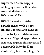 Text Box: augmented Cat 6 copper cabling systems will be able to support distances up 100meters (295�). 10G Ethernet provides organizations with a cost effective solution to increase productivity and deliver new services.  Typical applications that may require this increased bandwidth include: Data Center Applications; High End 