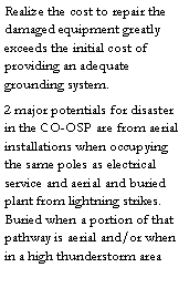 Text Box: Realize the cost to repair the damaged equipment greatly exceeds the initial cost of providing an adequate grounding system. 2 major potentials for disaster in the CO-OSP are from aerial installations when occupying the same poles as electrical service and aerial and buried plant from lightning strikes.  Buried when a portion of that pathway is aerial and/or when in a high thunderstorm area 