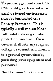 Text Box: To properly ground your CO-OSP facility, each circuit in an aerial or buried environment must be terminated on a Primary Protector.  This is typically a wall mount block with solid state or gas tube protection modules.  These devices shall take any surge in voltage or current and divert it to a ground system thereby protecting your equipment and personnel.  Next Issue�Rack/Cabinet 