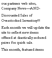 Text Box: our partners web sites, Company News�AND-Discounted Sales of Overstocked Inventory!!!Each month we will update the site to reflect new items offered at drastically reduced prices for quick sale.This month, featured items 