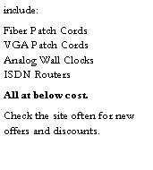 Text Box: include:Fiber Patch Cords             VGA Patch Cords              Analog Wall Clocks          ISDN RoutersAll at below cost.Check the site often for new offers and discounts.