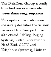 Text Box: The DataCom Group recently launched our new web site www.datacomgroup.com  This updated web site more accurately describes the various services DataCom performs (Structured Cabling, Paging Systems, Video Distribution,  Head End, CCTV and Telephone Systems), Links to 