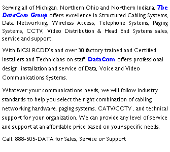 Text Box: Serving all of Michigan, Northern Ohio and Northern Indiana, The DataCom Group offers excellence in Structured Cabling Systems, Data Networking, Wireless Access, Telephone Systems, Paging Systems, CCTV, Video Distribution & Head End Systems sales, service and support.With BICSI RCDD�s and over 30 factory trained and Certified Installers and Technicians on staff, DataCom offers professional design, installation and service of Data, Voice and Video Communications Systems.Whatever your communications needs, we will follow industry standards to help you select the right combination of cabling, networking hardware, paging systems, CATV/CCTV , and technical support for your organization. We can provide any level of service and support at an affordable price based on your specific needs.Call: 888-505-DATA for Sales, Service or Support