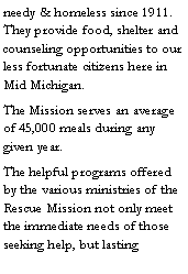 Text Box: needy & homeless since 1911. They provide food, shelter and counseling opportunities to our less fortunate citizens here in Mid Michigan. The Mission serves an average of 45,000 meals during any given year.The helpful programs offered by the various ministries of the Rescue Mission not only meet the immediate needs of those seeking help, but lasting 