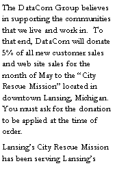 Text Box: The DataCom Group believes in supporting the communities that we live and work in.  To that end, DataCom will donate 5% of all new customer sales and web site sales for the month of May to the �City Rescue Mission� located in downtown Lansing, Michigan.  You must ask for the donation to be applied at the time of order.Lansing�s City Rescue Mission has been serving Lansing�s 